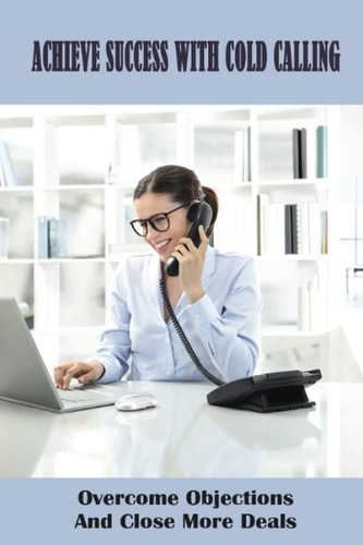 Achieve Success With Cold Calling Overcome Objections And Close More Deals: Effective Cold Calling
