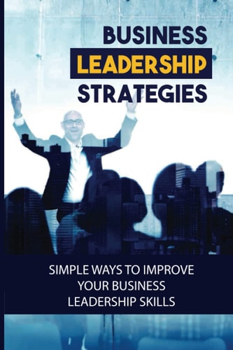 Business Leadership Strategies Simple Ways To Improve Your Business Leadership Skills: Become A Successful Business Leader