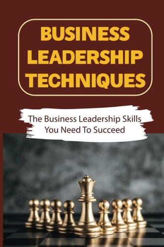 Business Leadership Techniques The Business Leadership Skills You Need To Succeed: Become A Successful Business Leader
