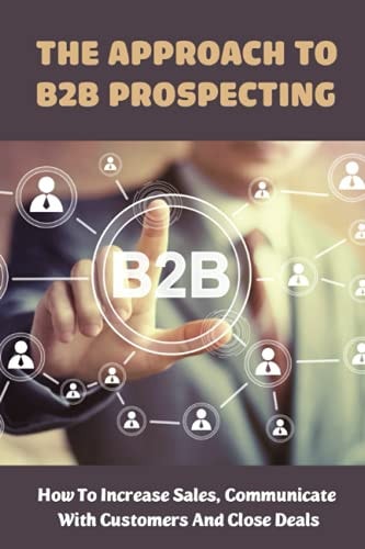 The Approach To B2B Prospecting How To Increase Sales, Communicate With Customers And Close Deals: Value Creation In B2B Sales