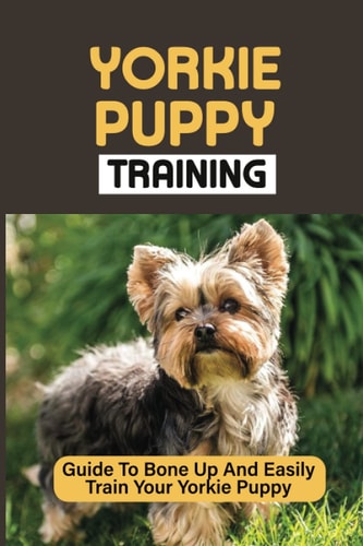 Yorkie Puppy Training Guide To Bone Up And Easily Train Your Yorkie Puppy: Yorkie Training