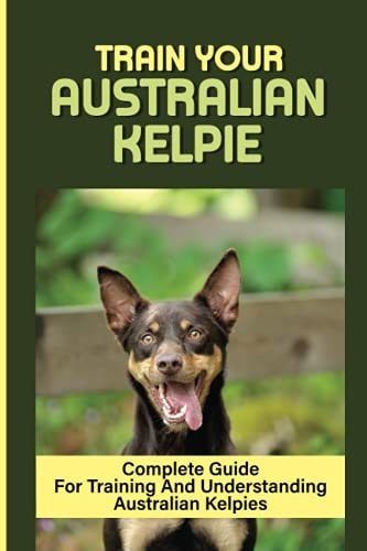 Train Your Australian Kelpie Complete Guide For Training And Understanding Australian Kelpies: Australian Kelpie Training For Dummies