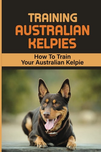 Training Australian Kelpies How To Train Your Australian Kelpie: Kelpie Training Book