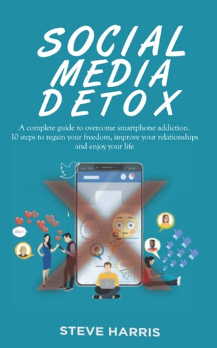 Social Media Detox A Complete Guide to Overcome Smartphone Addiction. 10 Steps to Regain Your Freedom, Improve Your Relationships and Enjoy Your Life.