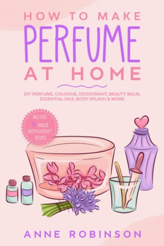 How to Make Perfume at Home DIY Scents for Perfume, Cologne, Deodorant, Beauty Balm, Essential Oils, Body Splash - Includes 14 Unique Aromatherapy Recipes