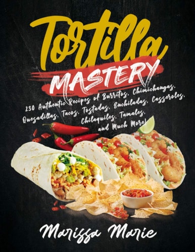 Tortilla Mastery 230 Authentic Recipes of Burritos, Chimichangas, Quesadillas, Tacos, Tostadas, Enchiladas, Casseroles, Chilaquiles, Tamales, and Much More!