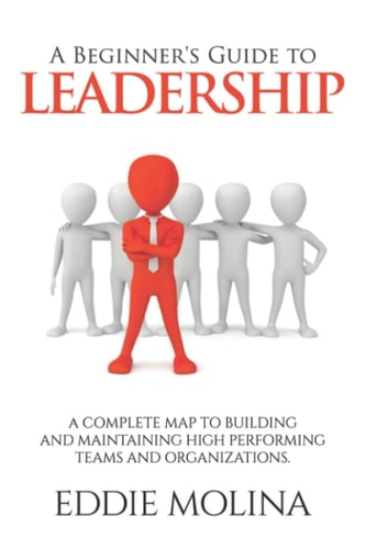 A Beginner's Guide to Leadership A Complete Map to Building and Maintaining High Performing Teams and Organizations