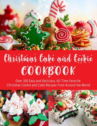 Christmas Cake and Cookie Cookbook Over 300 Easy and Delicious, All Time Favorite Christmas Cookie and Cake Recipes From Around the World