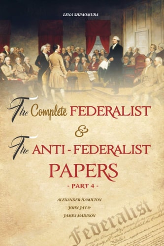 The Complete Federalist and the Anti-Federalist Papers The Articles of Confederation, the Constitution of Declaration, All Bill of Rights and Amendments (Part 4)