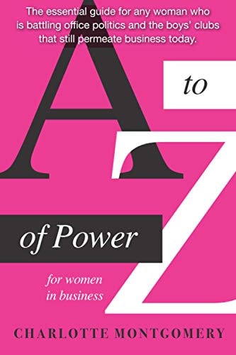A to Z of Power for Women in Business The Essential Guide for Any Woman who is Battling Office Politics and the Boys Clubs that Still Permeate Business Today