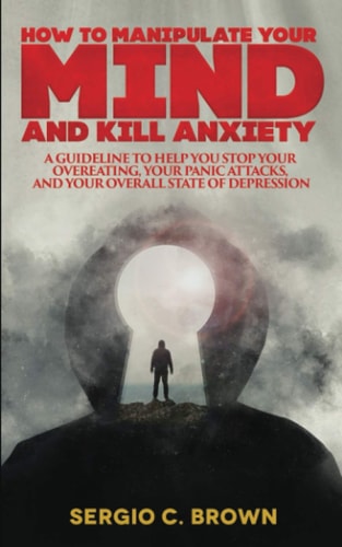 How to Manipulate Your Mind and Kill Anxiety A Guideline to Help You Stop Your Overeating, Your Panic Attacks, and Your Overall State of Depression