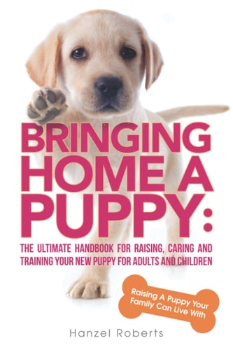 Bringing Home A Puppy The Ultimate Handbook for Raising, Caring and Training Your New Puppy for Adults and Children: Raising a Puppy Your Family Can Live With