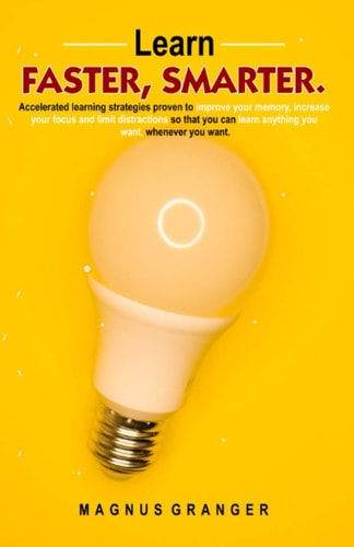 Learn Faster, Smarter Accelerated Learning Strategies Proven to Improve Your Memory, Increase Your Focus and Limit Distractions So That You Can Learn Anything You Want, Whenever You Want