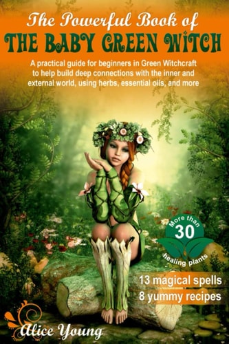 The Powerful Book of the Baby Green Witch A Practical Guide for Beginners in Green Witchcraft to Help Build Deep Connections with the Inner and External World, Using Herbs, Essential Oils, and More