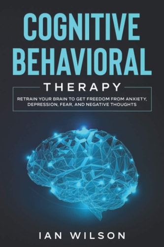 Cognitive Behavioral Therapy Retrain Your Brain to Get Freedom from Anxiety, Depression, Fear, and Negative Thoughts