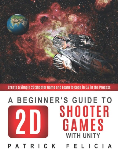 A Beginner's Guide to 2D Shooter Games with Unity Create a Simple 2D Shooter Game and Learn to Code in C# in the Process