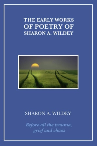 The Early Works of Poetry of Sharon A. Wildey Before All the Trauma, Grief and Chaos