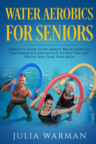 Water Aerobics for Seniors Complete Guide to No-Impact Water Exercises for Seniors and Everyone Else to Help You Lose Weight and Tone Your Body