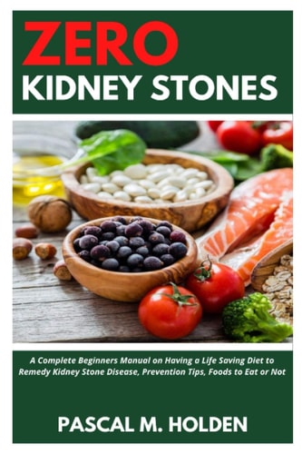 Zero Kidney Stones A Complete Beginners Manual on Having a Life Saving Diet to Remedy Kidney Stone Disease, Prevention Tips, Foods to Eat Or Not