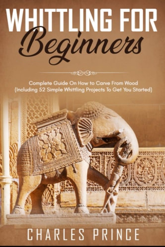 Whittling For Beginners Complete Guide On How to Carve From Wood (Including 52 Simple Whittling Projects To Get You Started)