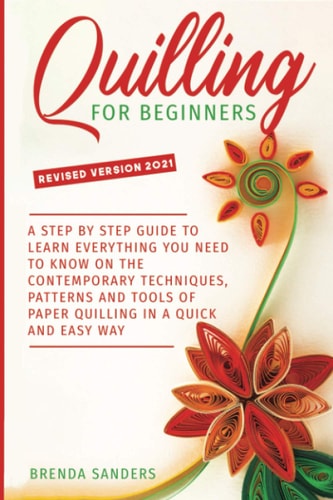 Quilling For Beginners A Step by Step Guide To Learn Everything You Need To Know on the Contemporary Techniques, Patterns and Tools of Paper Quilling In A Quick and Easy Way