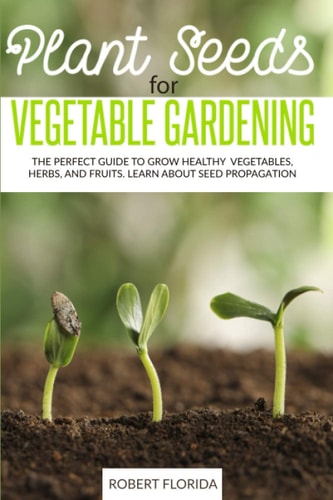 Plant Seeds for Vegetable Gardening The Perfect Guide to Grow Healthy Vegetables, Herbs, and Fruits. Learn About Seed Propagation