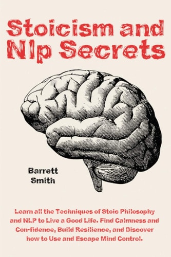 Stoicism and NLP Secrets Learn All the Techniques of Stoic Philosophy and NLP to Live a Good Life. Find Calmness and Confidence, Build Resilience, and Discover how to Use and Escape Mind Control.