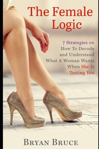 The Female Logic 7 Strategies on How To Decode and Understand What A Woman Wants When She Is Testing You