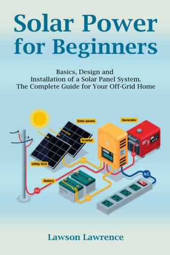 Solar Power for Beginners Basics, Design and Installation of a Solar Panel System. The Complete Guide for Your Off-Grid Home