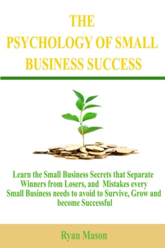 The Psychology of Small Business Success Learn the Small Business Secrets that Separate Winners from Losers, and Mistakes Every Small Business Needs to Avoid to Survive, Grow and Become Successful