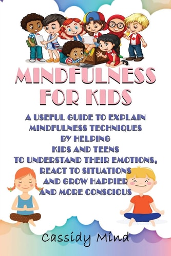 Mindfulness for Kids A Useful Guide to Explain Mindfulness Techniques by Helping Kids and Teens to Understand Their Emotions, React to Situations and Grow Happier and More Conscious