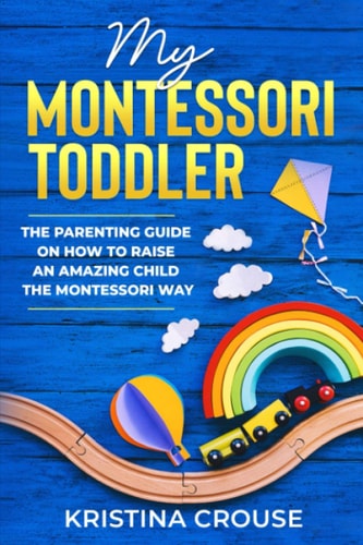 My Montessori Toddler - The Parenting Guide on How to Raise an Amazing Child the Montessori Way Fun, Educational & Engaging Way To Teach Growing Toddlers & Prepare Them For Success