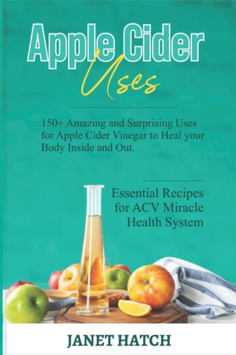 Apple Cider Uses 150+ Amazing and Surprising Uses for Apple Cider Vinegar to Heal Your Body Inside and Out. Essential Recipes for ACV Miracle Health System