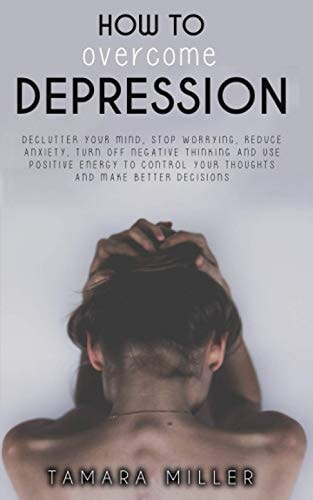 How to Overcome Depression Declutter Your Mind, Stop Worrying, Reduce Anxiety, Turn Off Negative Thinking and Use Positive Energy to Control Your Thoughts and Make Better Decisions