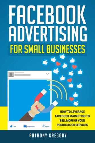 Facebook Advertising for Small Businesses How to Leverage Facebook Marketing to Sell More of Your Products Or Services