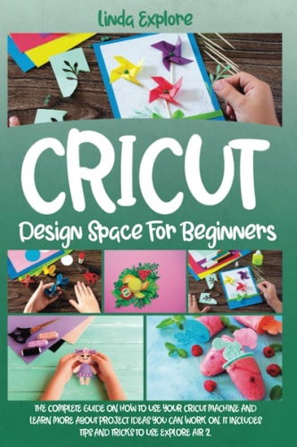 Cricut Design Space for Beginners The Complete Guide on How to Use Your Cricut Machine and Learn More about Project Ideas You Can Work On. It Includes Tips and Tricks to Use Explore Air 2
