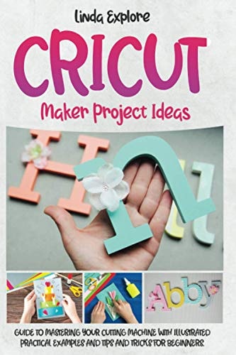 Cricut Maker Project Ideas Guide to Mastering Your Cutting Machine with Illustrated Practical Examples, Tips, and Tricks for Beginners