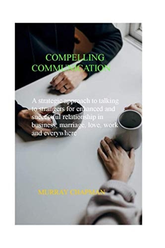 Compelling Communication A Strategic Approach to Talking to Strangers for Enhanced and Successful Relationship in Business, Marriage, Love, Work and Everywhere