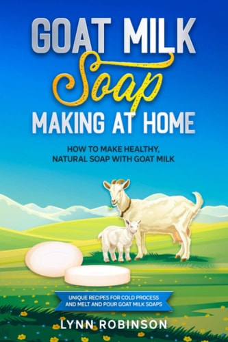Goat Milk Soap Making at Home How to Make Healthy, Natural Soap with Goat Milk - Unique Recipes for Cold Process and Melt and Pour Goat Milk Soaps