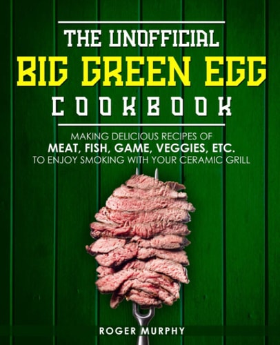 The Unofficial Big Green Egg Cookbook Making Delicious Recipes of Meat, Fish, Game, Veggies, Etc. to Enjoy Smoking with Your Ceramic Grill