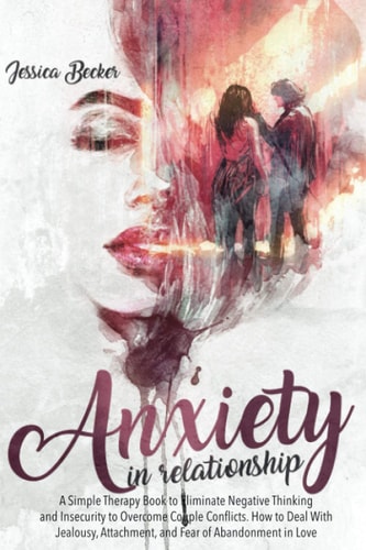 Anxiety in Relationship A Simple Therapy Book to Eliminate Negative Thinking and Insecurity to Overcome Couple Conflicts. How to Deal With Jealousy, Attachment, and Fear of Abandonment in Love