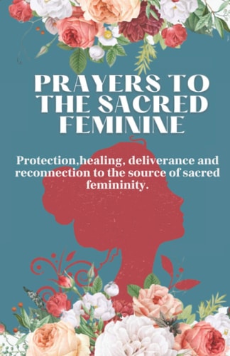 Prayers to the Sacred Feminine Protection, Healing, Deliverance and Reconnection to the Source of Sacred Femininity.