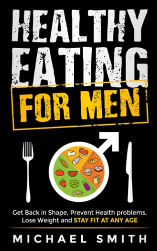 Healthy Eating for Men Get Back in Shape, Prevent Health Problems, Lose Weight and Stay Fit at Any Age