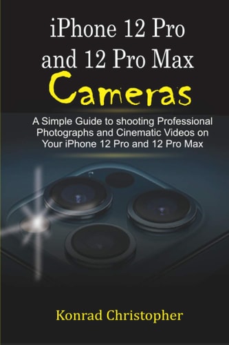 IPhone 12 Pro and 12 Pro Max Cameras A Simple Guide to Shooting Professional Photographs and Cinematic Videos on Your IPhone 12 Pro and 12 Pro Max