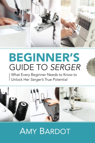 Beginner's Guide to Serger What Every Beginner Needs to Know to Unlock Her Serger's True Potential