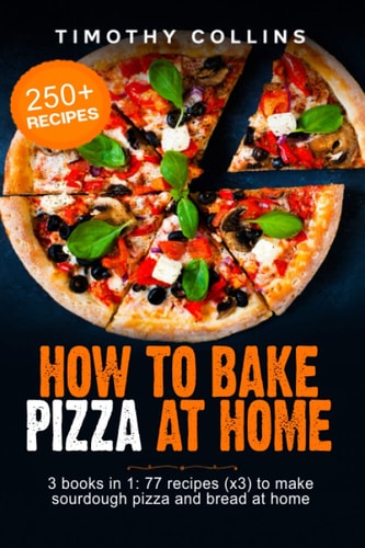 How To Bake Pizza At Home 3 Books In 1: 77 Recipes (x3) To Make Sourdough Pizza And Bread