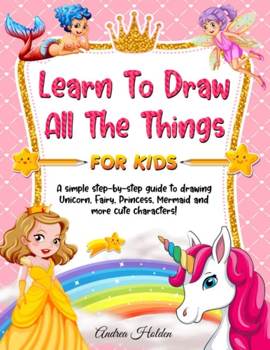 Learn to Draw All The Things For Kids A Fun and Simple Step-by-Step Guide for Children to Learn How to Draw Unicorn, Fairy, Princess, Mermaid, and More Cute Characters!