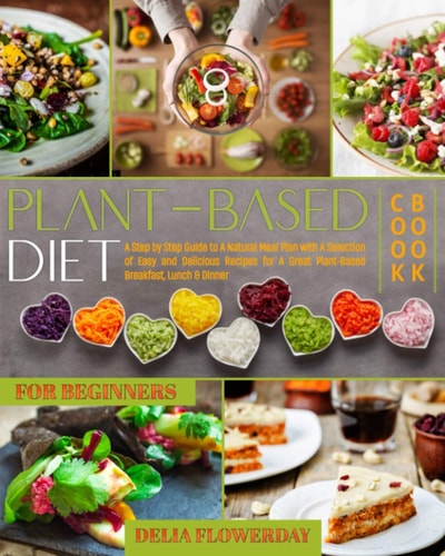 Plant-Based Diet Cookbook for Beginners A Step by Step Guide to A Natural Meal Plan with A Selection of Easy and Delicious Recipes for A Great Plant-Based Breakfast, Lunch & Dinner