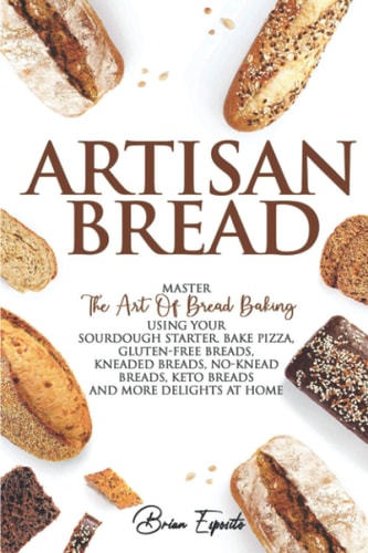 Artisan Bread Master the Art of Bread Baking Using Your Sourdough Starter. Bake Pizza, Gluten-Free Breads, Kneaded Breads, No-Knead Breads, Keto Breads and More Delights at Home.