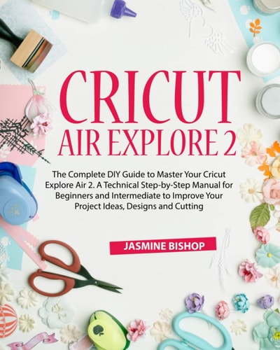 Cricut Air Explore 2 The Complete DIY Guide to Master Your Cricut Explore Air 2. A Technical Step-by-Step Manual for Beginners and Intermediate to Improve Your Project Ideas, Designs and Cutting